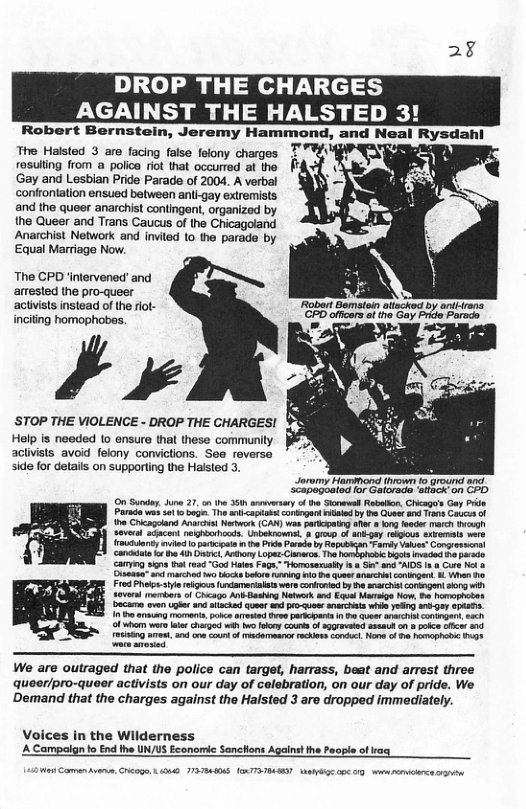 2¥ DROP THE CHARGES AGAINST THE HALSTED 3! Robert Bernstein, Jeremy Hammond, and Neal Rysdahl The Halsted 3 are facing false felony charges T rosuling from a polica riot that occurred at the 11 Gay and Lesbian Pride Parade of 2004. A verbal confrontation ensued between anligay extremists and the queer anarchist contingnt, organized by the Queer and Trans Caucus of the Chicagoland Anarchist Network and invited (o the parads by Equal Marriage Now. The CPD ‘intervened’ and arrested the pro-queer actiists instead of the rlot- inciting homophobes. ’y ’STOP THE VIOLENCE - DROP THE CHARGES! Help is needed 1o ensure that these communlly aclivists avoid felony convictions. See reverse side for details on supporting the Halsted 3. Joromy Hammond thrown fo ground anct SCapogeaiod for Catoreds. ‘stacx on CPD On Sunday 4 27, o e 35 vy f th Sl Roboion, Chicago’s Gay Prie Parada e st o buge. T i <aptantconiogont e oyt Qe 130 s o o Chicagoland Anacit Nk (CA) was pricpatng e org feede march g Several aacert neghoniioods. Unbeknowne, 3 0o o il gay reous axbemals e Ikl e o parcgre i he P Prsdo by Reputioan Fary Vaves Congretsera cancdale o o 4ihOnict Aoy Lopes Clanros T s imaced bapasdo Cayg s ot 1004 “God Hales Fage: Horossmalty & e s AIDS 1 & Cure Nt & Cisensa s ok ks i i e G aracrn cotiged B Yhan o Frod P st ke rdamarialt wrs coiirad y ha soechat congnt g i soven e f Crcags A Gasing Notwook nd Ed Mg N, o hamoonaons Decame even upte 4 iacad quee s et anmcts whil g oy epat. 10T s i ke ead ees prscpats I 5 clue il con g, e Of whhvar e hirgod wih o ko couts o sggrvend s o sk o nd aining Aot s e s f et ke Conicl o 0 PTI98 We are outraged that the police can target, harrass, beat and arrest three queer/pro-quaer activists on our day of celebration, on our day of pride. We Demand that the charges against the Halsted 3 are dropped immediately. Voices in the Wilderness A Campalgn to End the UN/US Econorie Sanchlons Agains the Peopla of aq